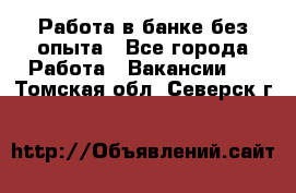 Работа в банке без опыта - Все города Работа » Вакансии   . Томская обл.,Северск г.